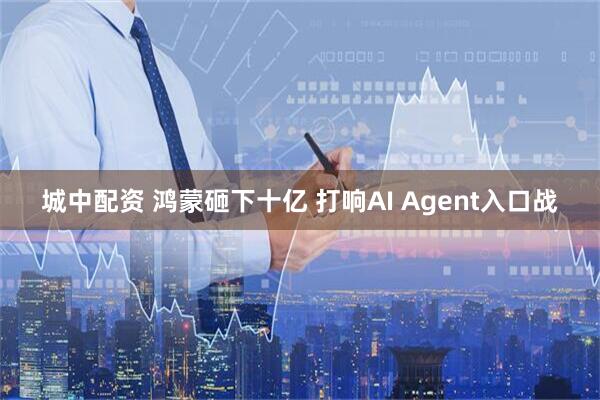 城中配资 鸿蒙砸下十亿 打响AI Agent入口战