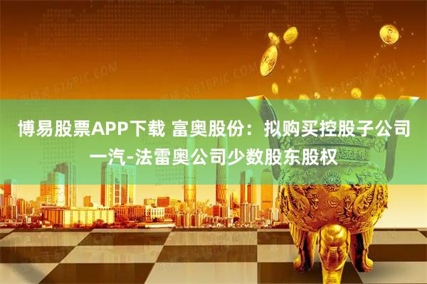 博易股票APP下载 富奥股份：拟购买控股子公司一汽-法雷奥公司少数股东股权