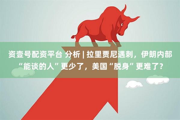 资壹号配资平台 分析 | 拉里贾尼遇刺,伊朗内部“能谈的人”更少了,美国“脱身”更难了?