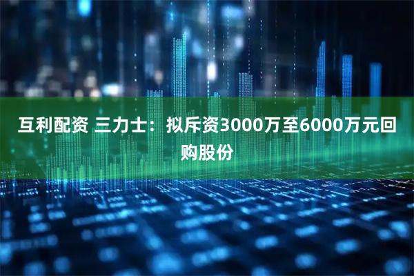 互利配资 三力士：拟斥资3000万至6000万元回购股份