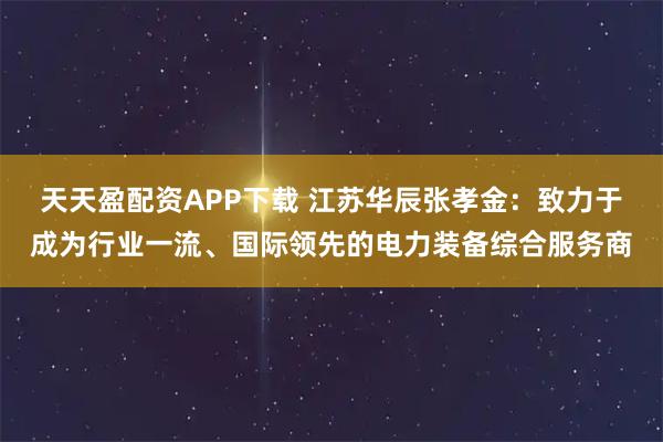 天天盈配资APP下载 江苏华辰张孝金:致力于成为行业一流、国际领先的电力装备综合服务商