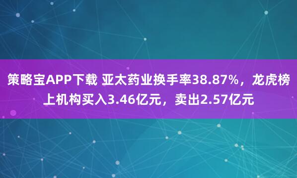 策略宝APP下载 亚太药业换手率38.87%，龙虎榜上机构买入3.46亿元，卖出2.57亿元