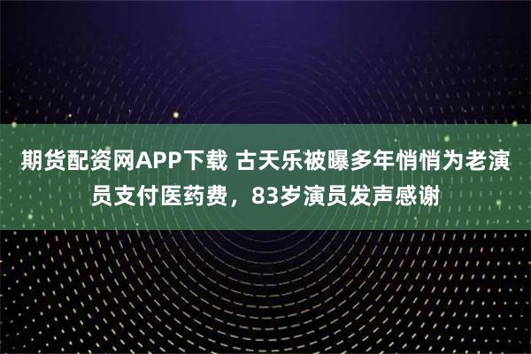 期货配资网APP下载 古天乐被曝多年悄悄为老演员支付医药费，83岁演员发声感谢