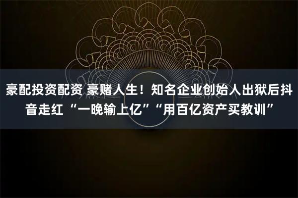 豪配投资配资 豪赌人生！知名企业创始人出狱后抖音走红 “一晚输上亿”“用百亿资产买教训”