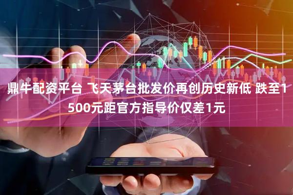 鼎牛配资平台 飞天茅台批发价再创历史新低 跌至1500元距官方指导价仅差1元